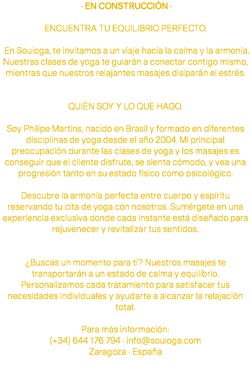  · EN CONSTRUCCIÓN · ENCUENTRA TU EQUILIBRIO PERFECTO. En Souioga, te invitamos a un viaje hacia la calma y la armonía. Nuestras clases de yoga te guiarán a conectar contigo mismo, mientras que nuestros relajantes masajes disiparán el estrés. QUIÉN SOY Y LO QUE HAGO. Soy Philipe Martins, nacido en Brasil y formado en diferentes disciplinas de yoga desde el año 2004. Mi principal preocupación durante las clases de yoga y los masajes es conseguir que el cliente disfrute, se sienta cómodo, y vea una progresión tanto en su estado físico como psicológico. Descubre la armonía perfecta entre cuerpo y espíritu reservando tu cita de yoga con nosotros. Sumérgete en una experiencia exclusiva donde cada instante está diseñado para rejuvenecer y revitalizar tus sentidos. ¿Buscas un momento para ti? Nuestros masajes te transportarán a un estado de calma y equilibrio. Personalizamos cada tratamiento para satisfacer tus necesidades individuales y ayudarte a alcanzar la relajación total. Para más información: (+34) 644 176 794 · info@souioga.com Zaragoza · España 