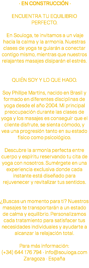  · EN CONSTRUCCIÓN · ENCUENTRA TU EQUILIBRIO PERFECTO. En Souioga, te invitamos a un viaje hacia la calma y la armonía. Nuestras clases de yoga te guiarán a conectar contigo mismo, mientras que nuestros relajantes masajes disiparán el estrés. QUIÉN SOY Y LO QUE HAGO. Soy Philipe Martins, nacido en Brasil y formado en diferentes disciplinas de yoga desde el año 2004. Mi principal preocupación durante las clases de yoga y los masajes es conseguir que el cliente disfrute, se sienta cómodo, y vea una progresión tanto en su estado físico como psicológico. Descubre la armonía perfecta entre cuerpo y espíritu reservando tu cita de yoga con nosotros. Sumérgete en una experiencia exclusiva donde cada instante está diseñado para rejuvenecer y revitalizar tus sentidos. ¿Buscas un momento para ti? Nuestros masajes te transportarán a un estado de calma y equilibrio. Personalizamos cada tratamiento para satisfacer tus necesidades individuales y ayudarte a alcanzar la relajación total. Para más información: (+34) 644 176 794 · info@souioga.com Zaragoza · España 