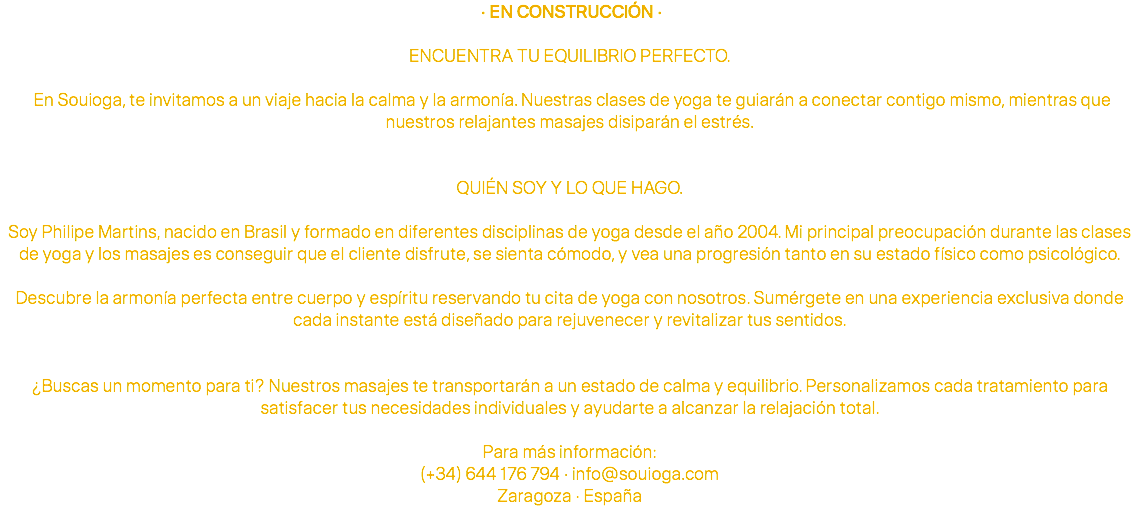  · EN CONSTRUCCIÓN · ENCUENTRA TU EQUILIBRIO PERFECTO. En Souioga, te invitamos a un viaje hacia la calma y la armonía. Nuestras clases de yoga te guiarán a conectar contigo mismo, mientras que nuestros relajantes masajes disiparán el estrés. QUIÉN SOY Y LO QUE HAGO. Soy Philipe Martins, nacido en Brasil y formado en diferentes disciplinas de yoga desde el año 2004. Mi principal preocupación durante las clases de yoga y los masajes es conseguir que el cliente disfrute, se sienta cómodo, y vea una progresión tanto en su estado físico como psicológico. Descubre la armonía perfecta entre cuerpo y espíritu reservando tu cita de yoga con nosotros. Sumérgete en una experiencia exclusiva donde cada instante está diseñado para rejuvenecer y revitalizar tus sentidos. ¿Buscas un momento para ti? Nuestros masajes te transportarán a un estado de calma y equilibrio. Personalizamos cada tratamiento para satisfacer tus necesidades individuales y ayudarte a alcanzar la relajación total. Para más información: (+34) 644 176 794 · info@souioga.com Zaragoza · España 